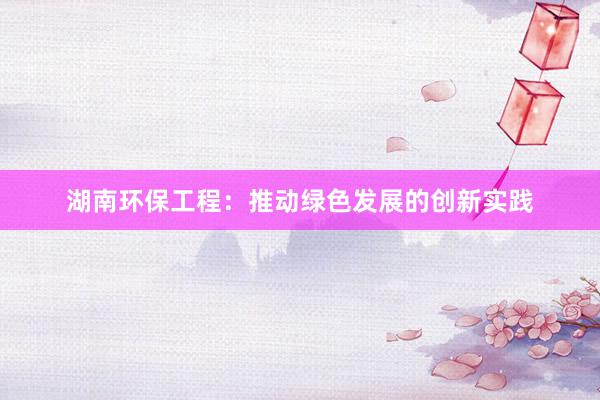 湖南环保工程：推动绿色发展的创新实践