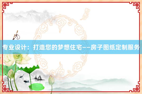 专业设计：打造您的梦想住宅——房子图纸定制服务